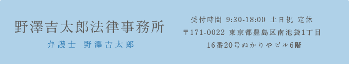 弁護士 野澤吉太郎弁護士・コンサルタント 受付時間 9:30-18:00 土日祝 定休 〒171-0022 東京都豊島区南池袋1丁目16番20号ぬかりやビル6階