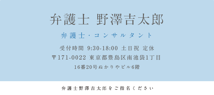 弁護士 野澤吉太郎弁護士・コンサルタント 受付時間 9:30-18:00 土日祝 定休 〒171-0022 東京都豊島区南池袋1丁目16番20号ぬかりやビル6階