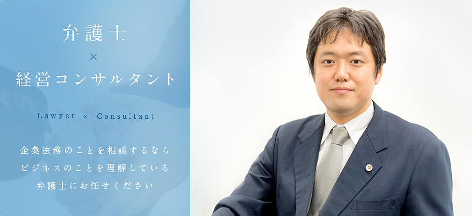 弁護士×経営コンサルタント Lawyer×Consultant 企業法務のことを相談するなら ビジネスのことを理解している弁護士にお任せください