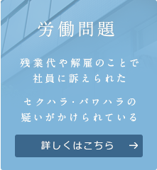 労働問題 残業代や解雇のことで 社員に訴えられた セクハラ・パワハラの 疑いがかけられている 詳しくはこちら