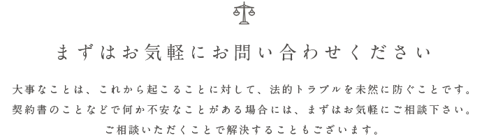 まずはお気軽にお問い合わせください 大事なことは、これから起こることに対して、法的トラブルを未然に防ぐことです。 契約書のことなどで何か不安なことがある場合には、まずはお気軽にご相談下さい。 ご相談いただくことで解決することもございます。