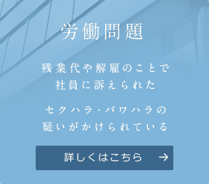 労働問題 残業代や解雇のことで 社員に訴えられた セクハラ・パワハラの 疑いがかけられている 詳しくはこちら