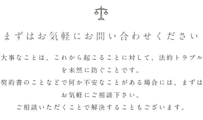 まずはお気軽にお問い合わせください 大事なことは、これから起こることに対して、法的トラブルを未然に防ぐことです。 契約書のことなどで何か不安なことがある場合には、まずはお気軽にご相談下さい。 ご相談いただくことで解決することもございます。